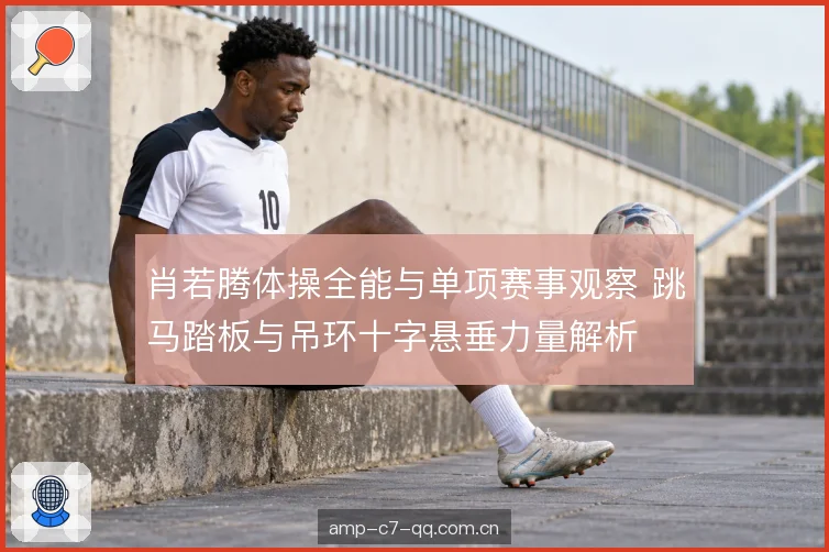 肖若腾体操全能与单项赛事观察 跳马踏板与吊环十字悬垂力量解析