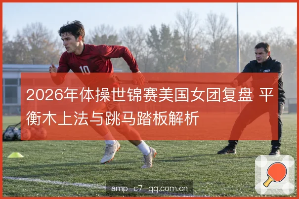 2026年体操世锦赛美国女团复盘 平衡木上法与跳马踏板解析